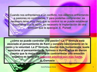 Daniel Rodríguez Arenas 
5 
Cuando nos enfrentamos a un conflicto, nos estamos enfrentando a pasiones no controladas. Y para poderlas comprender, es necesario tener muy claro que su control no se puede establecer únicamente con la razón, es necesario la implantación de otra emoción que la apacigüe. E. Punset 
¿cómo se puede controlar una pasión? La 1ª fórmula está asociada al pensamiento de Kant y consiste básicamente en la razón y la voluntad. La 2ª fórmula, mucho más humanizada, suele asociarse al pensamiento de Spinoza o Hume; ellos se dieron cuenta que la mejor manera de contrarrestar una emoción negativa es tener una emoción positiva aún más fuerte. 
A. Damasio  