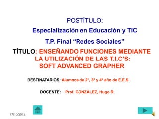 POSTÍTULO:
               Especialización en Educación y TIC
                     T.P. Final “Redes Sociales”
  TÍTULO: ENSEÑANDO FUNCIONES MEDIANTE
        LA UTILIZACIÓN DE LAS T.I.C’S:
          SOFT ADVANCED GRAPHER

             DESTINATARIOS: Alumnos de 2°, 3º y 4º año de E.E.S.


                   DOCENTE:    Prof. GONZÁLEZ, Hugo R.




17/10/2012
 