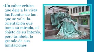 •Un saber critico, que deje a la vista las fuentes de las que se vale, la orientación que toma su mirada, el objeto de su interés, pero también lo grande de sus limitaciones  