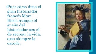 •Pues como diría el gran historiador francés Marc Blochaunque el sueño del historiador sea el de recrear la vida, esta siempre lo excede.  