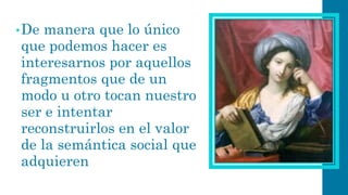 •De manera que lo único que podemos hacer es interesarnos por aquellos fragmentos que de un modo u otro tocan nuestro ser e intentar reconstruirlos en el valor de la semántica social que adquieren  