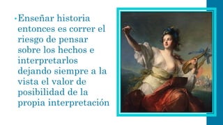 •Enseñar historia entonces es correr el riesgo de pensar sobre los hechos e interpretarlos dejando siempre a la vista el valor de posibilidad de la propia interpretación  