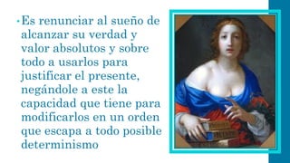 •Es renunciar al sueño de alcanzar su verdad y valor absolutos y sobre todo a usarlos para justificar el presente, negándole a este la capacidad que tiene para modificarlos en un orden que escapa a todo posible determinismo  