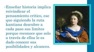 •Enseñar historia implica reivindicar el pensamiento critico, ese que siguiendo la ruta kantiana descubre a cada paso sus limites porque reconoce que solo a través de ellos le es dado conocer sus posibilidades y alcances.  