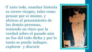 •Y ante todo, enseñar historia es correr riesgos, tales como pensar por si mismo, y abrirse al pensamiento de las demás personas, teniendo en claro que la verdad sobre el pasado aún no fue del todo dicha y por lo tanto se puede indagar, explorar y discutir  