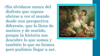 •Sin olvidarse nunca del disfrute que supone abrirse a ver el mundo desde una perspectiva diferente, que lo llena de matices y de sentido, porque la historia nos descubre lo que somos y también lo que no fuimos pero pudimos llegar a ser.  