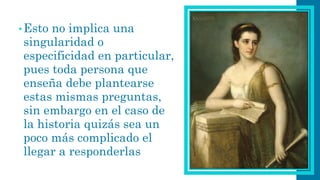 •Esto no implica una singularidad o especificidad en particular, pues toda persona que enseña debe plantearse estas mismas preguntas, sin embargo en el caso de la historia quizás sea un poco más complicado el llegar a responderlas  