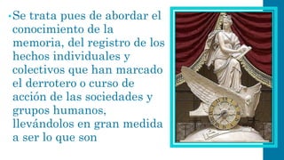 •Se trata pues de abordar el conocimiento de la memoria, del registro de los hechos individuales y colectivos que han marcado el derrotero o curso de acción de las sociedades y grupos humanos, llevándolos en gran medida a ser lo que son  