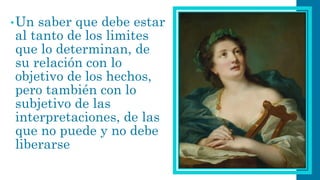 •Un saber que debe estar al tanto de los limites que lo determinan, de su relación con lo objetivo de los hechos, pero también con lo subjetivo de las interpretaciones, de las que no puede y no debe liberarse  