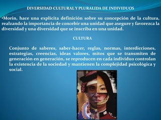 DIVERSIDAD CULTURAL Y PLURALIDA DE INDIVIDUOS
•Morin, hace una explícita definición sobre su concepción de la cultura,
realzando la importancia de concebir una unidad que asegure y favorezca la
diversidad y una diversidad que se inscriba en una unidad.
CULTURA
Conjunto de saberes, saber-hacer, reglas, normas, interdicciones,
estrategias, creencias, ideas valores, mitos que se transmiten de
generación en generación, se reproducen en cada individuo controlan
la existencia de la sociedad y mantienen la complejidad psicológica y
social.
 