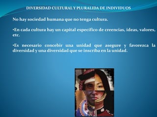 DIVERSIDAD CULTURAL Y PLURALIDA DE INDIVIDUOS
No hay sociedad humana que no tenga cultura.
•En cada cultura hay un capital específico de creencias, ideas, valores,
etc.
•Es necesario concebir una unidad que asegure y favorezca la
diversidad y una diversidad que se inscriba en la unidad.
 