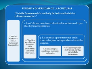 UNIDAD Y DIVERSIDAD DE LAS CULTURAS
1. Cultura
mantiene la
unidad
humana en
lo especifico
2. Las Culturas mantienen identidades sociales en lo que
ellas tienen de específico.
4. También
son abiertas
integran:
ideas,
costumbres,
alimentos,
individuos.
3. Las culturas aparentemente están
encerradas para salvaguardar su identidad
singular.
5. Grandes logros
creados de mestizajes
culturales.
6. Su desintegración
destructora, perdida
para toda la
humanidad.
“El doble fenómeno de la unidad y de la diversidad de las
culturas en crucial . ”
 
