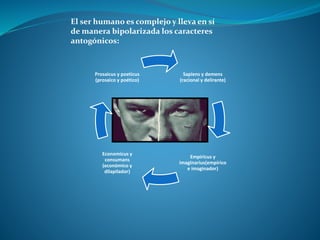 Sapiens y demens
(racional y delirante)
Empiricus y
imaginarius(empírico
e imaginador)
Economicus y
consumans
(económico y
dilapilador)
Prosaicus y poeticus
(prosaico y poético)
El ser humano es complejo y lleva en sí
de manera bipolarizada los caracteres
antogónicos:
 