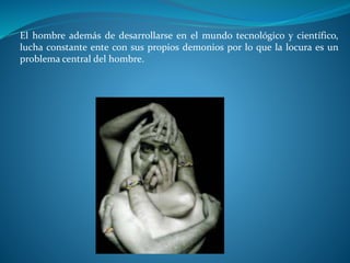 El hombre además de desarrollarse en el mundo tecnológico y científico,
lucha constante ente con sus propios demonios por lo que la locura es un
problema central del hombre.
 