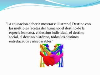 “La educación debería mostrar e ilustrar el Destino con
las múltiples facetas del humano: el destino de la
especie humana, el destino individual, el destino
social, el destino histórico, todos los destinos
entrelazados e inseparables.”
 