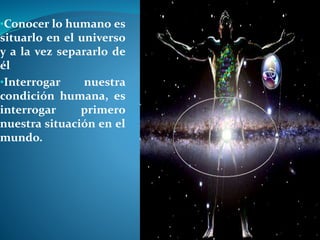 •Conocer lo humano es
situarlo en el universo
y a la vez separarlo de
él
•Interrogar nuestra
condición humana, es
interrogar primero
nuestra situación en el
mundo.
 