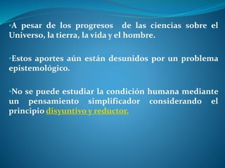 •A pesar de los progresos de las ciencias sobre el
Universo, la tierra, la vida y el hombre.
•Estos aportes aún están desunidos por un problema
epistemológico.
•No se puede estudiar la condición humana mediante
un pensamiento simplificador considerando el
principio disyuntivo y reductor.
 