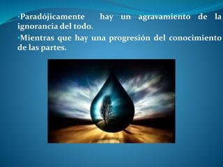 •Paradójicamente hay un agravamiento de la
ignorancia del todo.
•Mientras que hay una progresión del conocimiento
de las partes.
 