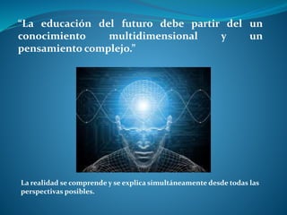 “La educación del futuro debe partir del un
conocimiento multidimensional y un
pensamiento complejo.”
La realidad se comprende y se explica simultáneamente desde todas las
perspectivas posibles.
 