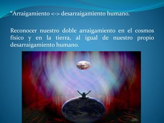 “Arraigamiento <-> desarraigamiento humano.
Reconocer nuestro doble arraigamiento en el cosmos
físico y en la tierra, al igual de nuestro propio
desarraigamiento humano.
 