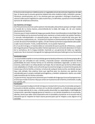 El alumnoestáreceptivoe indefensoante uninagotablecúmulodeestímuloslingüísticosde todo
tipo. Es bueno que la escuela aproxime todavía más estos modelos (radio, televisión y prensa,
literatura, conversaciones, etc.) a los alumnos para que aprendan a distinguir situaciones, a
valorarla adecuaciónlingüísticaencadaunade ellasy,endefinitiva,apracticarel recomendable
ejercicio de amplitud y tolerancia.
Los maestros y la lengua
Con frecuencialosalumnossuelen parecermal educadoy descortesesporque se dirigenatodo
el mundo de la misma manera, prescindiendo de la edad, del cargo, etc. de una manera
absolutamente familiar.
Creemosque el mejormodelode lenguaque puede ofrecerel profesoradoeslaductilidad. Noes
lomismohablarcon losalumnosfueradel aula,manteneruntratocordial,de carácter familiary
a menudo individualizado o en pequeño grupo, que dirigirse al conjunto del aula para dar
instrucciones,explicaciones,etc.,situaciónque requiereun planteamientomásformal.Tampoco
se trata de asociarformalidadconrigidez,sinode intentaraumentarlacapacidadde adecuación
a cada nueva situación. Y esto, evidentemente, no se puede improvisar.
En el uso de la lengua, el maestro debe ser consciente de que es punto de referencia y, a pesar
del riesgode parecerhiperpurista,debe intentarexpresarse concorrecciónabsolutaenel marco
de la normativa y de la lengua estándar, haciendo un uso generoso de todos sus registros
expresivos.Noesnecesario transgredirlasreglasgramaticalesparahablargenuinayllanamente
Conclusión Autor:
La escueladebe enseñarlanormaestándargeneral dandopreferenciaalasformaspropiasde la
región que son utilizadas en este sentido, y haciendo conocer sistemáticamente las demás
posibilidades de estas mismas formas en los distintos estándares regionales. La tarea no es
excesiva, sobre todo si se enfoca desde el principio. No se trata de que las formas diferenciales
sean adoptadasen el habla:será suficiente que losalumnostenganunconocimientopasivo,de
manera que ello les facilite, aI menos, la lectura de cualquier texto escrito, sea donde sea que
haya sido editado. Esta práctica tiene que significar para los alumnos una apertura muy
considerable para la propia realidad sociolingüística,y también colaborará a darles una visión
nada monolítica de los hechos culturales.
Ya para terminar,hayque tenerpresente que el modelode lenguaque laescuelaproponenoes
el únicoque recibe el alumno.Hayque contarcon lapresenciade lafamilia,latelevisión, lacalle,
los cuentos, etc.
Conclusión:
Yo piensoque paralaadquisiciónde lalenguaesnecesariode laescuelaylasociedad,porqueen
la escuela es donde socializas, convives con tus demás compañeros, es donde pasas gran parte
de tu tiempo además de tu casa, y donde puedes desarrollar tus capacidades o habilidades de
comprensión, aprendes lenguaje gracias al maestro y a tus demás compañeros al escucharlos,
además, tienes que saber cómo expresarte ante la sociedad y al practicar en la escuela más la
educación que te imparten te hacen buena persona para que te integres y seas alguien en la
sociedad.
 