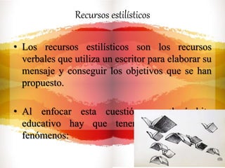Recursos estilísticos
• Los recursos estilísticos son los recursos
verbales que utiliza un escritor para elaborar su
mensaje y conseguir los objetivos que se han
propuesto.
• Al enfocar esta cuestión en el ámbito
educativo hay que tener en cuenta tres
fenómenos:
 
