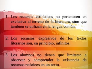 1. Los recursos estilísticos no pertenecen en
exclusiva al terreno de la literatura, sino que
también se utilizan en la lengua común.
2. Los recursos expresivos de los textos
literarios son, en principio, infinitos.
3. Los alumnos no tienen que limitarse a
observar y comprender la existencia de
recursos retóricos en un texto.
 