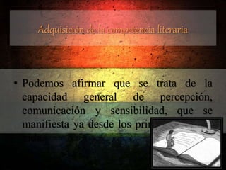 Adquisición de la competencia literaria
• Podemos afirmar que se trata de la
capacidad general de percepción,
comunicación y sensibilidad, que se
manifiesta ya desde los primeros días de
vida.
 