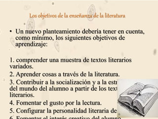 Los objetivos de la enseñanza de la literatura
• Un nuevo planteamiento debería tener en cuenta,
como mínimo, los siguientes objetivos de
aprendizaje:
1. comprender una muestra de textos literarios
variados.
2. Aprender cosas a través de la literatura.
3. Contribuir a la socialización y a la estructuración
del mundo del alumno a partir de los textos
literarios.
4. Fomentar el gusto por la lectura.
5. Configurar la personalidad literaria del alumno.
 