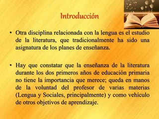 Introducción
• Otra disciplina relacionada con la lengua es el estudio
de la literatura, que tradicionalmente ha sido una
asignatura de los planes de enseñanza.
• Hay que constatar que la enseñanza de la literatura
durante los dos primeros años de educación primaria
no tiene la importancia que merece; queda en manos
de la voluntad del profesor de varias materias
(Lengua y Sociales, principalmente) y como vehículo
de otros objetivos de aprendizaje.
 