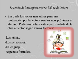 Selección de libros para crear el hábito de lectura
• Sin duda los textos mas útiles para una
motivación por la lectura son los mas próximos al
alumno. Podemos definir esta «proximidad» de la
obra al lector según varios factores:
-Los temas.
-Los personajes.
-El lenguaje.
-Aspectos formales.
 