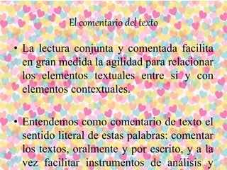 El comentario del texto
• La lectura conjunta y comentada facilita
en gran medida la agilidad para relacionar
los elementos textuales entre si y con
elementos contextuales.
• Entendemos como comentario de texto el
sentido literal de estas palabras: comentar
los textos, oralmente y por escrito, y a la
vez facilitar instrumentos de análisis y
 