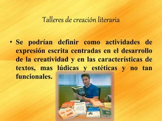 Talleres de creación literaria
• Se podrían definir como actividades de
expresión escrita centradas en el desarrollo
de la creatividad y en las características de
textos, mas lúdicas y estéticas y no tan
funcionales.
 