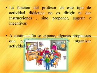 • La función del profesor en este tipo de
actividad didáctica no es dirigir ni dar
instrucciones , sino proponer, sugerir e
incentivar.
• A continuación se expone, algunas propuestas
que pueden ser útiles para organizar
actividades de creación en el aula.
 