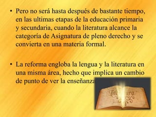 • Pero no será hasta después de bastante tiempo,
en las ultimas etapas de la educación primaria
y secundaria, cuando la literatura alcance la
categoría de Asignatura de pleno derecho y se
convierta en una materia formal.
• La reforma engloba la lengua y la literatura en
una misma área, hecho que implica un cambio
de punto de ver la enseñanza de la literatura.
 