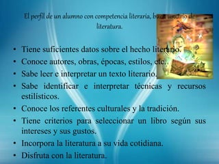 El perfil de un alumno con competencia literaria, buen usuario de
literatura.
• Tiene suficientes datos sobre el hecho literario.
• Conoce autores, obras, épocas, estilos, etc.
• Sabe leer e interpretar un texto literario.
• Sabe identificar e interpretar técnicas y recursos
estilísticos.
• Conoce los referentes culturales y la tradición.
• Tiene criterios para seleccionar un libro según sus
intereses y sus gustos.
• Incorpora la literatura a su vida cotidiana.
• Disfruta con la literatura.
 