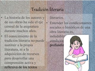 Tradición literaria
• La historia de los autores y
de sus obras ha sido el eje
central de la asignatura
durante muchos años.
• El conocimiento de la
tradición literaria no puede
sustituir a la propia
literatura, ni a la
adquisición de recursos
para desarrollar una
comprensión activa y
reflexiva de los textos
literarios.
• Entender los condicionantes
sociales o históricos de una
obra literaria es,
indudablemente, una
condición optima para
profundizar su análisis.
 