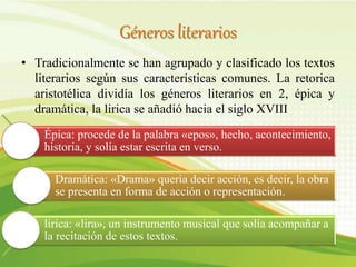 Géneros literarios
• Tradicionalmente se han agrupado y clasificado los textos
literarios según sus características comunes. La retorica
aristotélica dividía los géneros literarios en 2, épica y
dramática, la lirica se añadió hacia el siglo XVIII
Épica: procede de la palabra «epos», hecho, acontecimiento,
historia, y solía estar escrita en verso.
Dramática: «Drama» quería decir acción, es decir, la obra
se presenta en forma de acción o representación.
lirica: «lira», un instrumento musical que solía acompañar a
la recitación de estos textos.
 