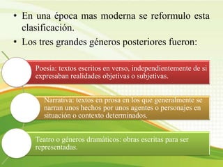 • En una época mas moderna se reformulo esta
clasificación.
• Los tres grandes géneros posteriores fueron:
Poesía: textos escritos en verso, independientemente de si
expresaban realidades objetivas o subjetivas.
Narrativa: textos en prosa en los que generalmente se
narran unos hechos por unos agentes o personajes en
situación o contexto determinados.
Teatro o géneros dramáticos: obras escritas para ser
representadas.
 