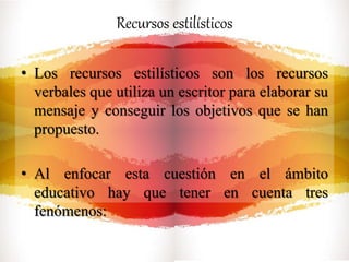 Recursos estilísticos
• Los recursos estilísticos son los recursos
verbales que utiliza un escritor para elaborar su
mensaje y conseguir los objetivos que se han
propuesto.
• Al enfocar esta cuestión en el ámbito
educativo hay que tener en cuenta tres
fenómenos:
 