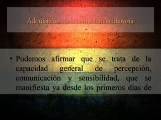 Adquisición de la competencia literaria
• Podemos afirmar que se trata de la
capacidad general de percepción,
comunicación y sensibilidad, que se
manifiesta ya desde los primeros días de
vida.
 