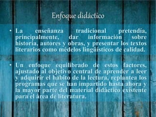 Enfoque didáctico
• La enseñanza tradicional pretendía,
principalmente, dar información sobre
historia, autores y obras, y presentar los textos
literarios como médelos lingüísticos de calidad.
• Un enfoque equilibrado de estos factores,
ajustado al objetivo central de aprender a leer
y adquirir el habito de la lectura, replantea los
programas que se han impartido hasta ahora y
la mayor parte del material didáctico existente
para el área de literatura.
 