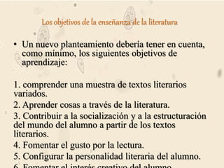 Los objetivos de la enseñanza de la literatura
• Un nuevo planteamiento debería tener en cuenta,
como mínimo, los siguientes objetivos de
aprendizaje:
1. comprender una muestra de textos literarios
variados.
2. Aprender cosas a través de la literatura.
3. Contribuir a la socialización y a la estructuración
del mundo del alumno a partir de los textos
literarios.
4. Fomentar el gusto por la lectura.
5. Configurar la personalidad literaria del alumno.
 