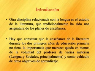 Introducción
• Otra disciplina relacionada con la lengua es el estudio
de la literatura, que tradicionalmente ha sido una
asignatura de los planes de enseñanza.
• Hay que constatar que la enseñanza de la literatura
durante los dos primeros años de educación primaria
no tiene la importancia que merece; queda en manos
de la voluntad del profesor de varias materias
(Lengua y Sociales, principalmente) y como vehículo
de otros objetivos de aprendizaje.
 