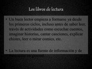 Los libros de lectura
• Un buen lector empieza a formarse ya desde
los primeros ciclos, incluso antes de saber leer,
través de actividades como escuchar cuentos,
imaginar historias, cantar canciones, explicar
chistes, leer o mirar comics, etc.
• La lectura es una fuente de información y de
formación en general.
 