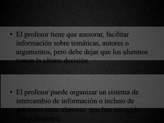 • El profesor tiene que asesorar, facilitar
información sobre temáticas, autores o
argumentos, pero debe dejar que los alumnos
tomen la ultima decisión.
• El profesor puede organizar un sistema de
intercambio de información o incluso de
préstamo entre alumnos que han escogido
libros distintos,
 