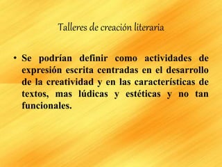 Talleres de creación literaria
• Se podrían definir como actividades de
expresión escrita centradas en el desarrollo
de la creatividad y en las características de
textos, mas lúdicas y estéticas y no tan
funcionales.
 