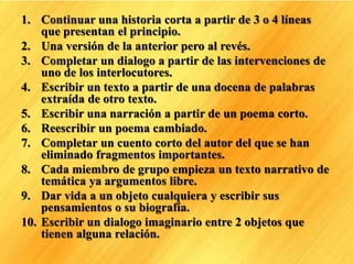 1. Continuar una historia corta a partir de 3 o 4 líneas
que presentan el principio.
2. Una versión de la anterior pero al revés.
3. Completar un dialogo a partir de las intervenciones de
uno de los interlocutores.
4. Escribir un texto a partir de una docena de palabras
extraída de otro texto.
5. Escribir una narración a partir de un poema corto.
6. Reescribir un poema cambiado.
7. Completar un cuento corto del autor del que se han
eliminado fragmentos importantes.
8. Cada miembro de grupo empieza un texto narrativo de
temática ya argumentos libre.
9. Dar vida a un objeto cualquiera y escribir sus
pensamientos o su biografía.
10. Escribir un dialogo imaginario entre 2 objetos que
tienen alguna relación.
 