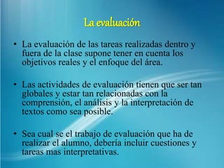 La evaluación
• La evaluación de las tareas realizadas dentro y
fuera de la clase supone tener en cuenta los
objetivos reales y el enfoque del área.
• Las actividades de evaluación tienen que ser tan
globales y estar tan relacionadas con la
comprensión, el análisis y la interpretación de
textos como sea posible.
• Sea cual se el trabajo de evaluación que ha de
realizar el alumno, debería incluir cuestiones y
tareas mas interpretativas.
 