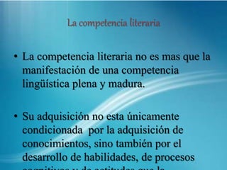 La competencia literaria
• La competencia literaria no es mas que la
manifestación de una competencia
lingüística plena y madura.
• Su adquisición no esta únicamente
condicionada por la adquisición de
conocimientos, sino también por el
desarrollo de habilidades, de procesos
 
